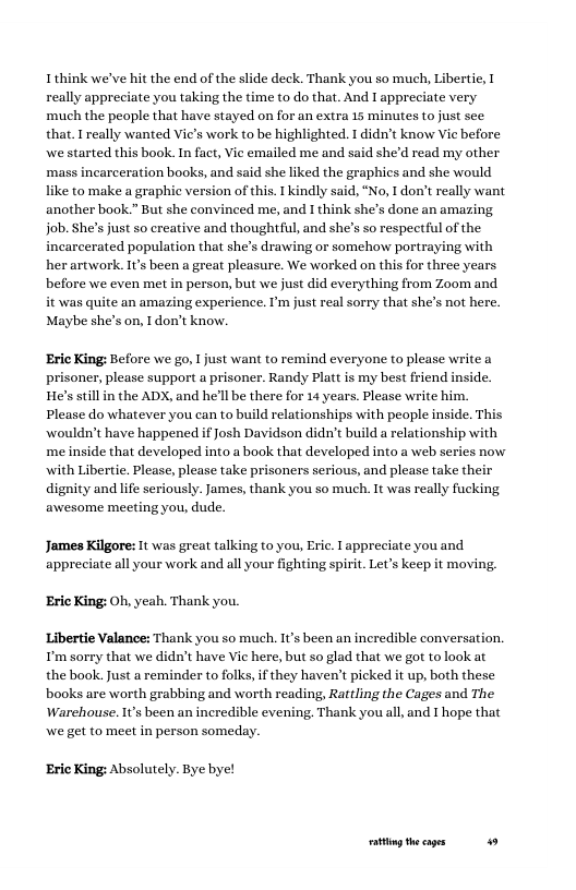 Ithink we’ve hit the end of the slide deck. Thank you so much, Libertie, really appreciate you taking the time to do that. And 1 appreciate very much the people that have stayed on for an extra 15 minutes to just see that. I really wanted Vie’s work to be highlighted. 1 didn’t know Vie before we started this book. In fact, Vie emailed me and said she’d read my other ‘mass incarceration books, and said she liked the graphics and she would like to make a graphic version of this. I kindly said, “No, I don’t really want another book.” But she convinced me, and I think she’s done an amazing job. She’s just so creative and thoughtful, and she’s so respectful of the incarcerated population that she’s drawing or somehow portraying with her artwork. Its been a great pleasure. We worked on this for three years. before we even met in person, but we just did everything from Zoom and. it was quite an amazing experience. P just real sorry that she’s not here. Maybe she’s on, Idon’t know. ‘Eric King: Before we go, I just want to remind everyone to please write a prisoner, please support a prisoner. Randy Platt is my best friend He’s still in the ADX, and he’ll be there for 14 years. Please write him. Please do whatever you can to build relationships with people inside. This wouldn’t have happened if Josh Davidson didn’t build a relationship with me inside that developed into a book that developed into a web series now with Libertie. Please, please take prisoners serious, and please take their dignity andlife seriously. James, thank you so much. It was really fucking awesome meeting you, dude. James Kilgore: It was great talking to you, Eric. appreciate you and appreciate all your work and all your fighting spirit. Let’s keep it moving. ‘Eric King: Oh, yeah. Thank you. Libertie Valance: Thank you so much. It’s been an incredible convers: T’m sorry that we didn’t have Vie here, but so glad that we got to look at the book. Just a reminder to folks, if they haven’t picked it up, both these books are worth grabbing and worth reading, Rattling the Cages and The Warehouse. Its been an incredible evening. Thank you all, and T hope that We get to meet in person someday. ‘Eric King: Absolutely. Bye bye! ot theages 49